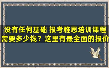 没有任何基础 报考雅思培训课程需要多少钱？这里有最全面的报价